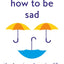 How To Be Sad : The Key To A Happier Life